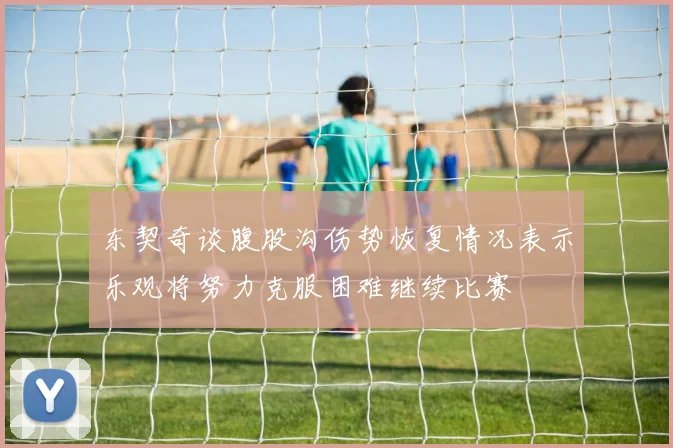 东契奇谈腹股沟伤势恢复情况表示乐观将努力克服困难继续比赛