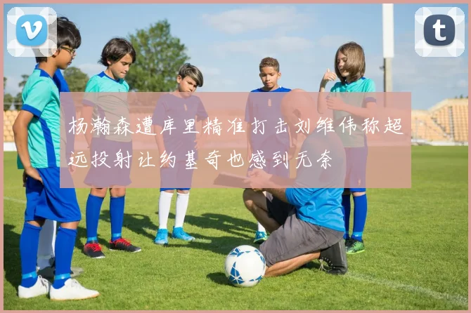 杨瀚森遭库里精准打击刘维伟称超远投射让约基奇也感到无奈