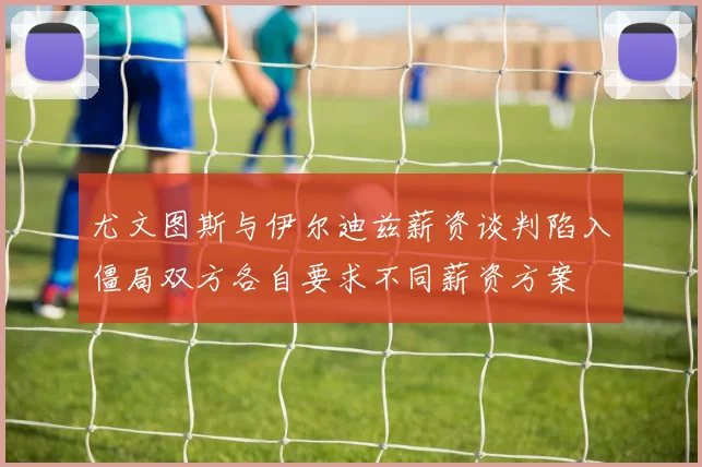 尤文图斯与伊尔迪兹薪资谈判陷入僵局双方各自要求不同薪资方案