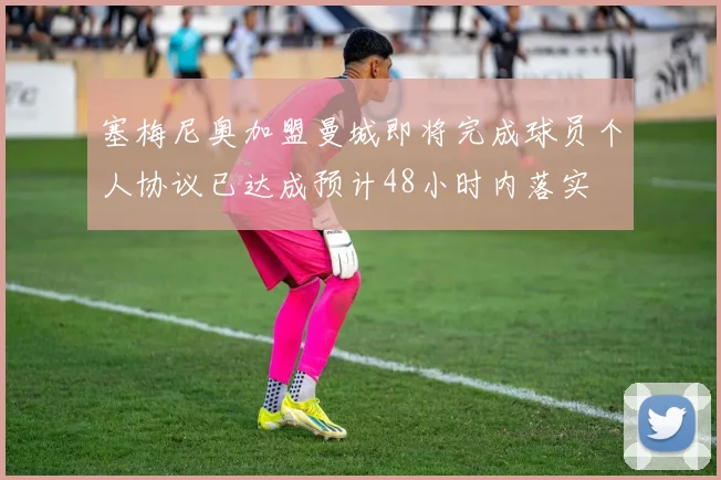塞梅尼奥加盟曼城即将完成球员个人协议已达成预计48小时内落实