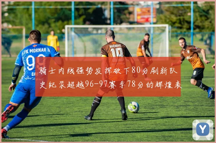 骑士内线强势发挥砍下80分刷新队史纪录超越96-97赛季78分的辉煌表现