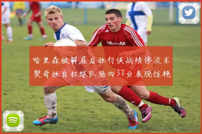 哈里森被解雇后独行侠战绩惨淡东契奇独自扛球队场均37分表现惊艳