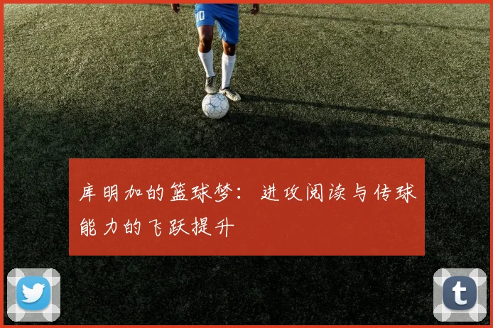 库明加的篮球梦：进攻阅读与传球能力的飞跃提升