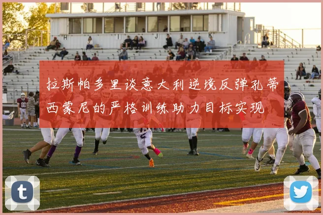 拉斯帕多里谈意大利逆境反弹孔蒂西蒙尼的严格训练助力目标实现