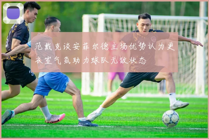 范戴克谈安菲尔德主场优势认为更衣室气氛助力球队无敌状态