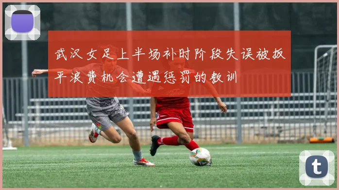 武汉女足上半场补时阶段失误被扳平浪费机会遭遇惩罚的教训
