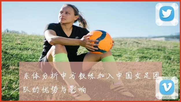 东体分析中方教练加入中国女足团队的优势与影响