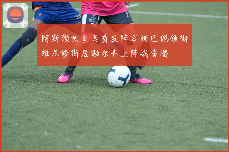 阿斯预测皇马首发阵容姆巴佩领衔维尼修斯居勒尔齐上阵战黄潜