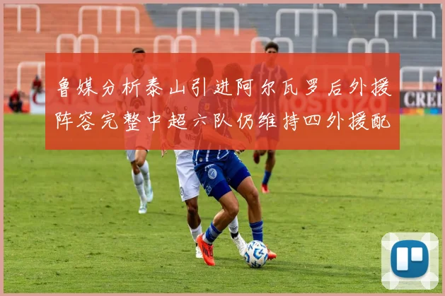 鲁媒分析泰山引进阿尔瓦罗后外援阵容完整中超六队仍维持四外援配置