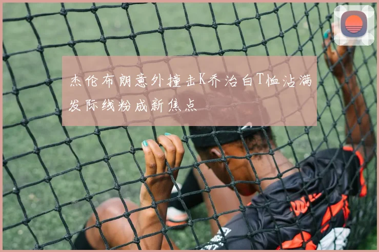 杰伦布朗意外撞击K乔治白T恤沾满发际线粉成新焦点
