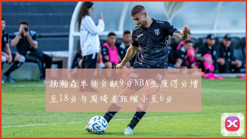 杨瀚森单场贡献9分NBA生涯得分增至18分与周琦差距缩小至6分