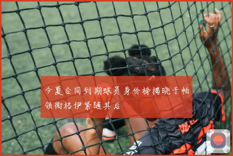 今夏合同到期球员身价榜揭晓于帕领衔格伊紧随其后