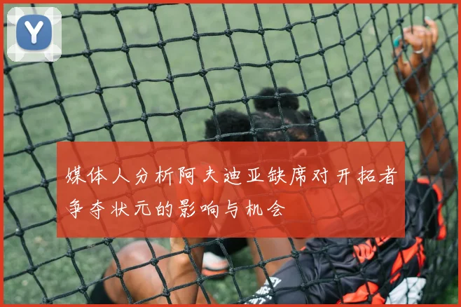 媒体人分析阿夫迪亚缺席对开拓者争夺状元的影响与机会