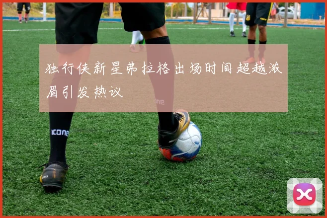 独行侠新星弗拉格出场时间超越浓眉引发热议
