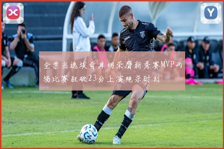 全票当选埃奇库姆荣膺新秀赛MVP两场比赛狂砍23分上演绝杀时刻