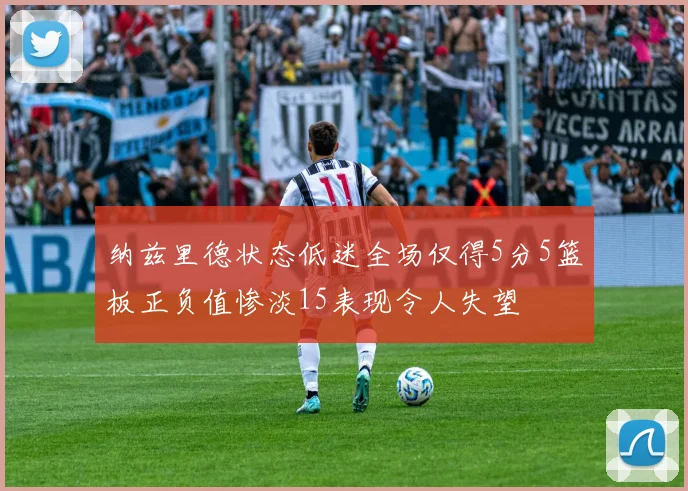 纳兹里德状态低迷全场仅得5分5篮板正负值惨淡15表现令人失望
