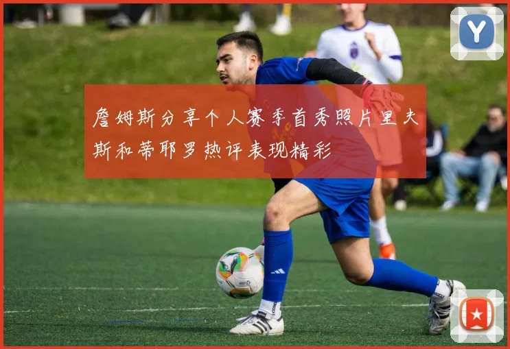 詹姆斯分享个人赛季首秀照片里夫斯和蒂耶罗热评表现精彩