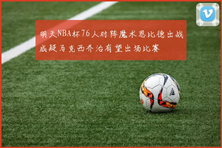 明天NBA杯76人对阵魔术恩比德出战成疑马克西乔治有望出场比赛