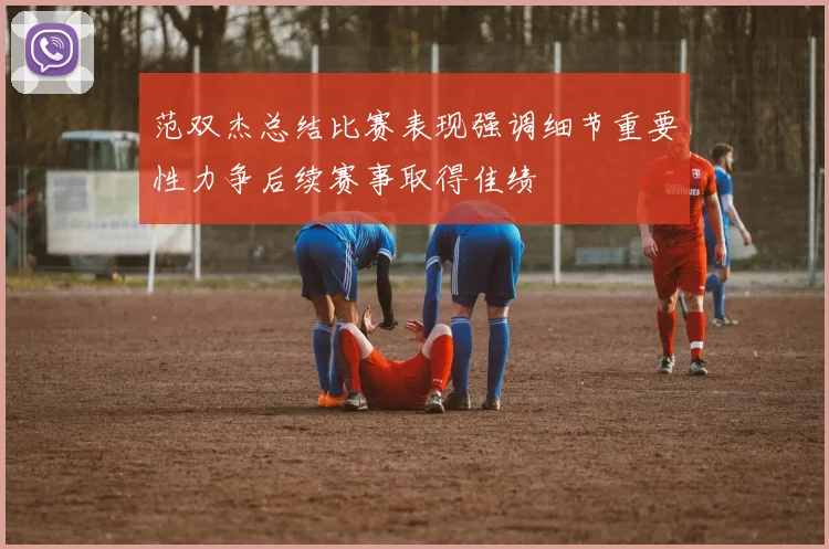 范双杰总结比赛表现强调细节重要性力争后续赛事取得佳绩