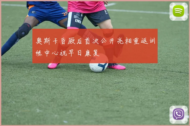 奥斯卡昏厥后首次公开亮相重返训练中心祝早日康复