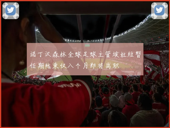 诺丁汉森林全球足球主管埃杜短暂任期结束仅八个月即将离职