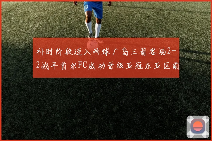 补时阶段连入两球广岛三箭客场2-2战平首尔FC成功晋级亚冠东亚区前四