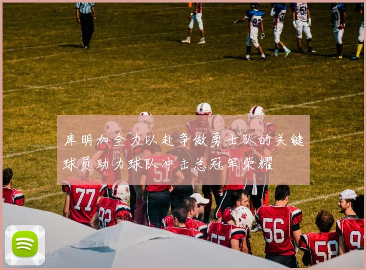 库明加全力以赴争做勇士队的关键球员助力球队冲击总冠军荣耀