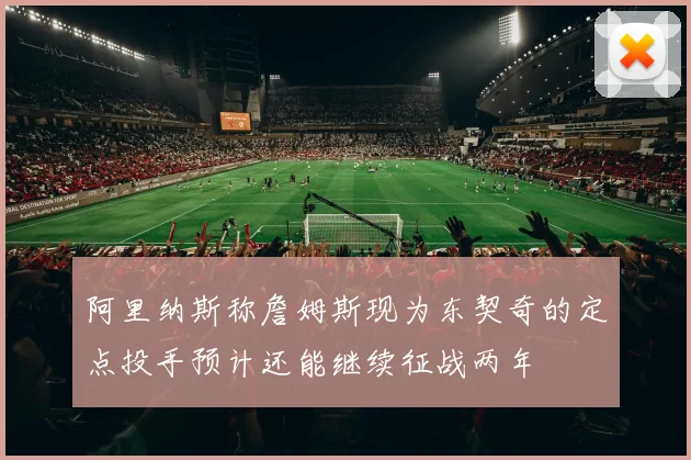 阿里纳斯称詹姆斯现为东契奇的定点投手预计还能继续征战两年