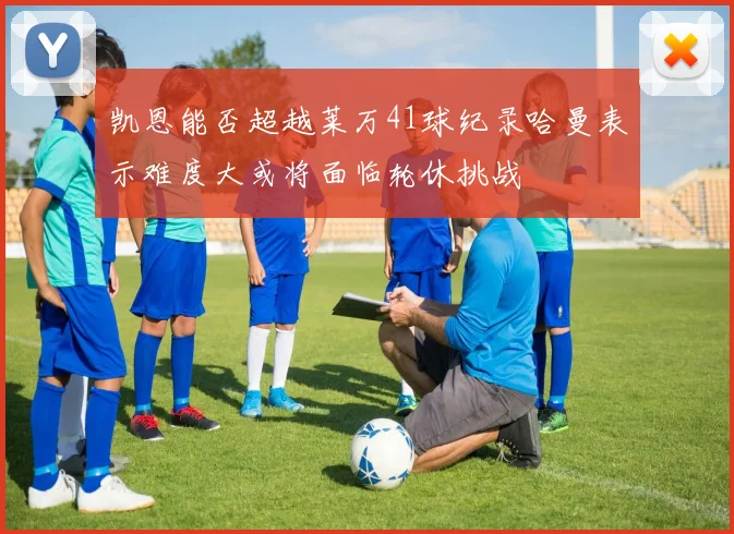 凯恩能否超越莱万41球纪录哈曼表示难度大或将面临轮休挑战