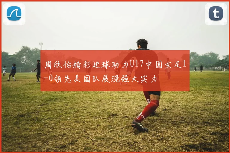 周欣怡精彩进球助力U17中国女足1-0领先美国队展现强大实力