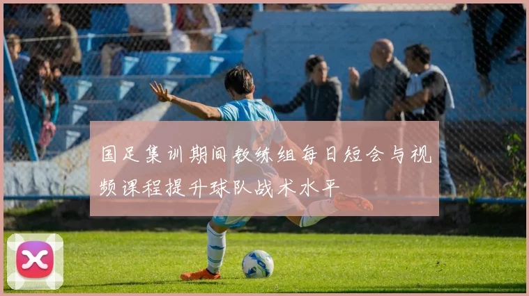 国足集训期间教练组每日短会与视频课程提升球队战术水平