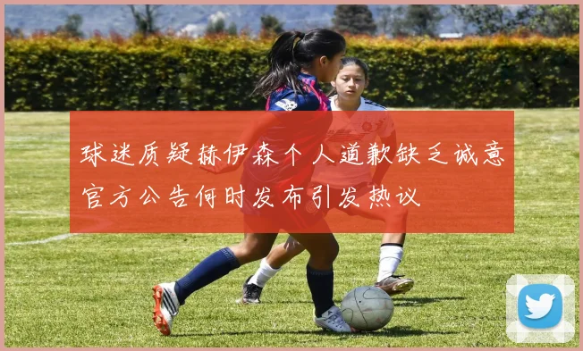 球迷质疑赫伊森个人道歉缺乏诚意官方公告何时发布引发热议