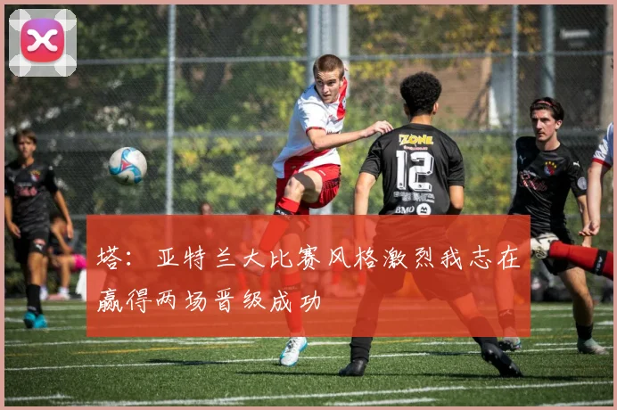 塔：亚特兰大比赛风格激烈我志在赢得两场晋级成功