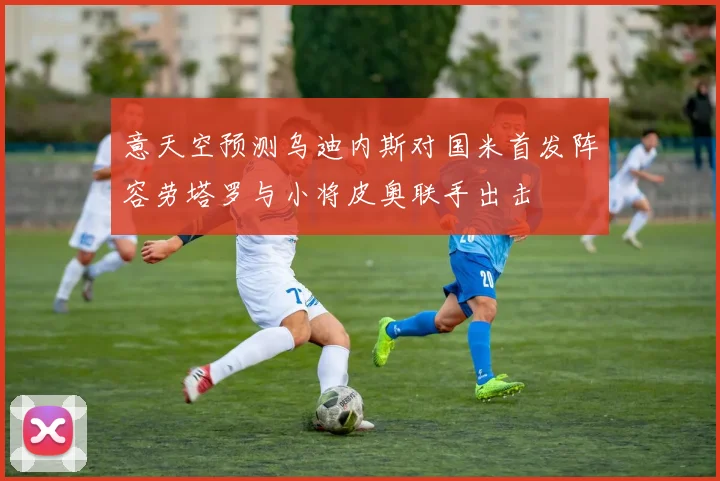 意天空预测乌迪内斯对国米首发阵容劳塔罗与小将皮奥联手出击