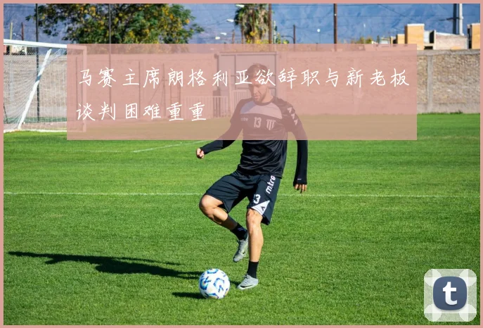 马赛主席朗格利亚欲辞职与新老板谈判困难重重