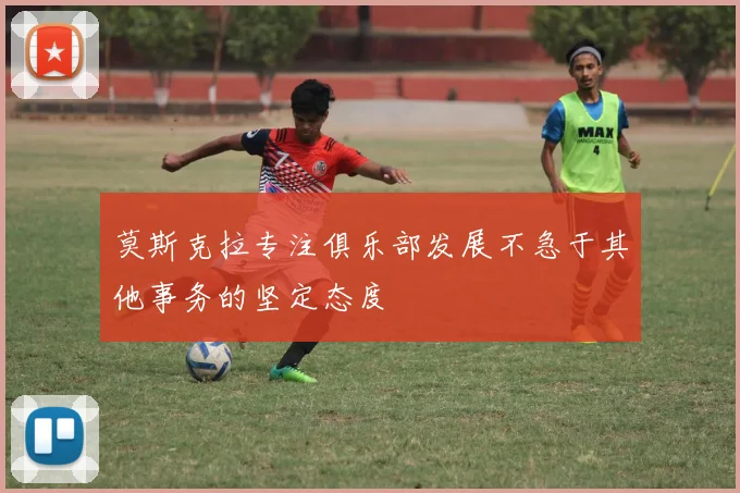 莫斯克拉专注俱乐部发展不急于其他事务的坚定态度