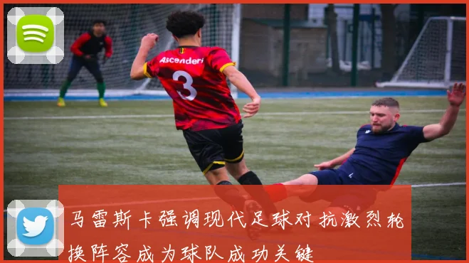 马雷斯卡强调现代足球对抗激烈轮换阵容成为球队成功关键