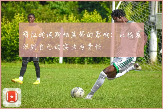 图拉姆谈斯帕莱蒂的影响：让我意识到自己的实力与责任